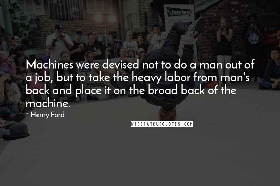 Henry Ford Quotes: Machines were devised not to do a man out of a job, but to take the heavy labor from man's back and place it on the broad back of the machine.