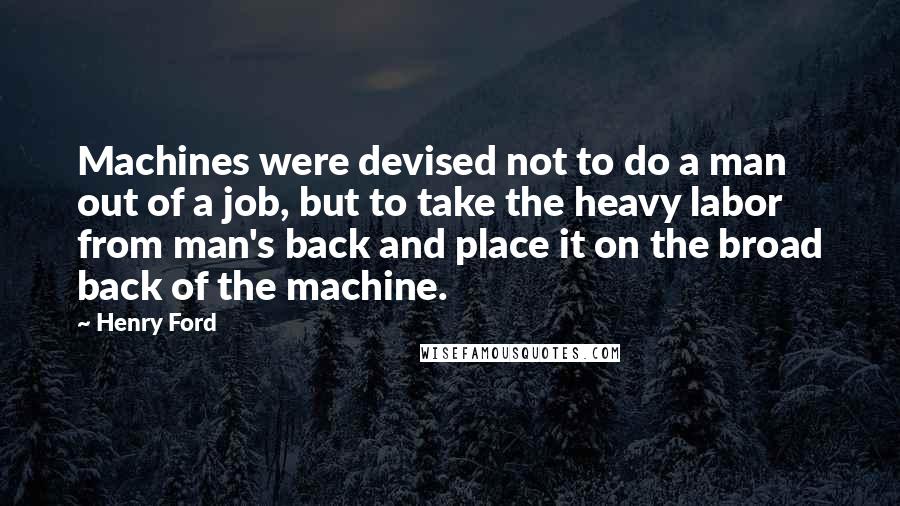 Henry Ford Quotes: Machines were devised not to do a man out of a job, but to take the heavy labor from man's back and place it on the broad back of the machine.