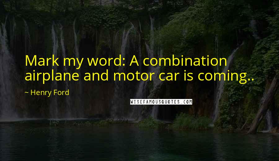 Henry Ford Quotes: Mark my word: A combination airplane and motor car is coming..