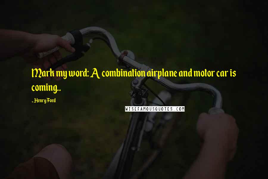 Henry Ford Quotes: Mark my word: A combination airplane and motor car is coming..