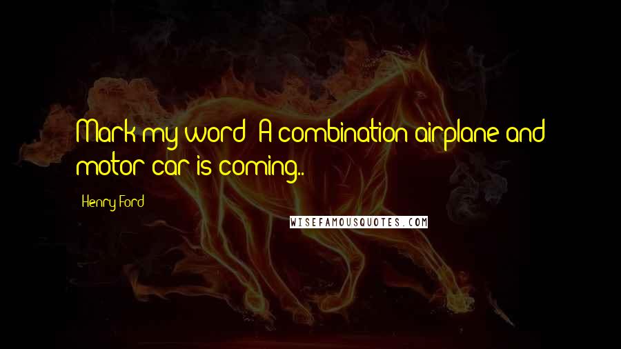 Henry Ford Quotes: Mark my word: A combination airplane and motor car is coming..