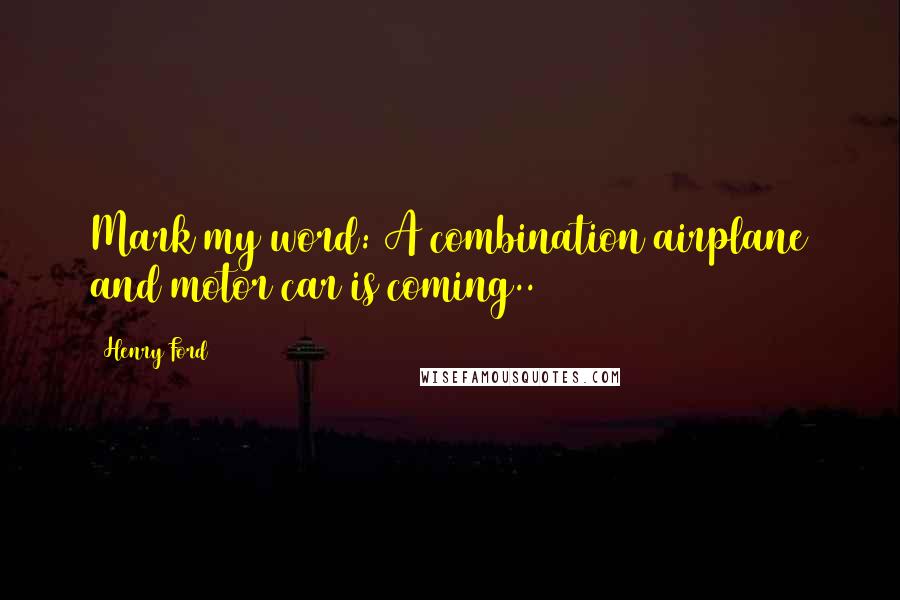 Henry Ford Quotes: Mark my word: A combination airplane and motor car is coming..