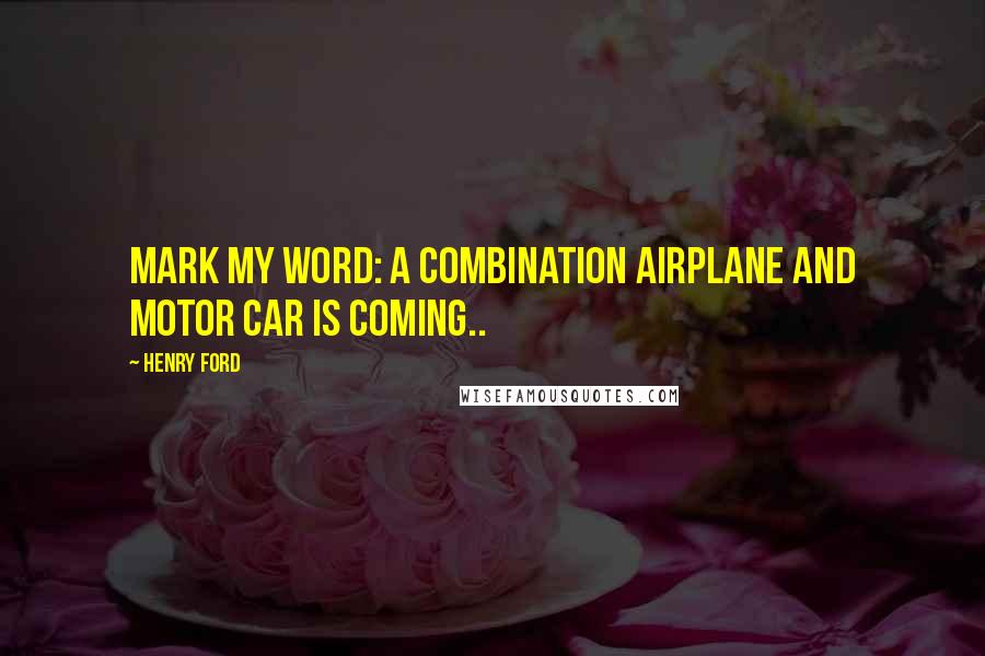 Henry Ford Quotes: Mark my word: A combination airplane and motor car is coming..