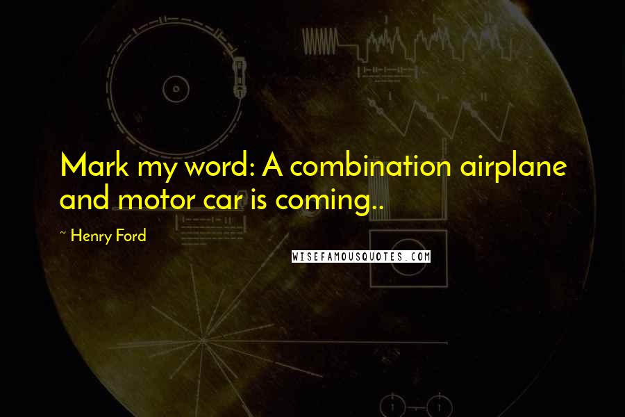 Henry Ford Quotes: Mark my word: A combination airplane and motor car is coming..