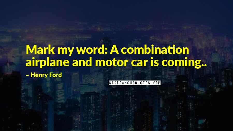 Henry Ford Quotes: Mark my word: A combination airplane and motor car is coming..