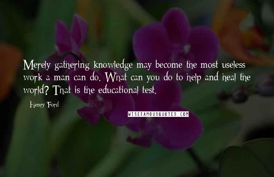 Henry Ford Quotes: Merely gathering knowledge may become the most useless work a man can do. What can you do to help and heal the world? That is the educational test.