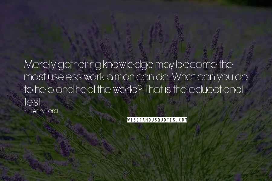Henry Ford Quotes: Merely gathering knowledge may become the most useless work a man can do. What can you do to help and heal the world? That is the educational test.