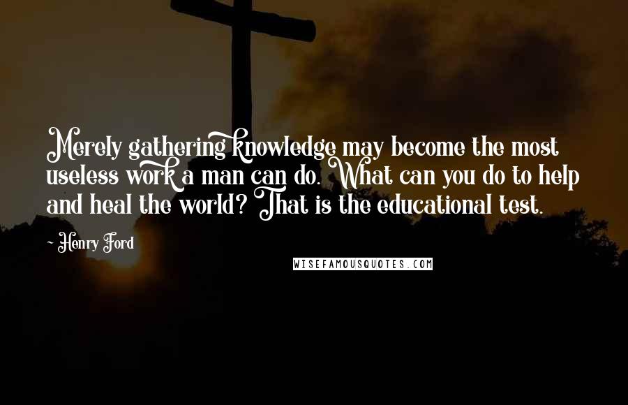 Henry Ford Quotes: Merely gathering knowledge may become the most useless work a man can do. What can you do to help and heal the world? That is the educational test.