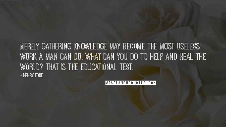 Henry Ford Quotes: Merely gathering knowledge may become the most useless work a man can do. What can you do to help and heal the world? That is the educational test.
