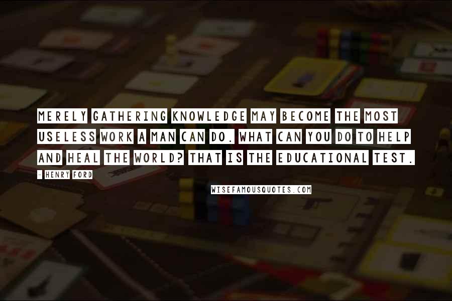 Henry Ford Quotes: Merely gathering knowledge may become the most useless work a man can do. What can you do to help and heal the world? That is the educational test.