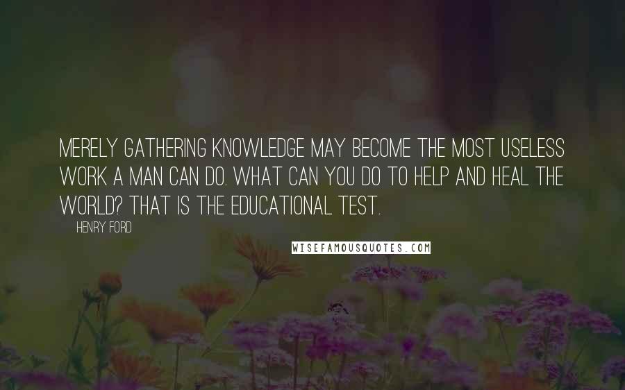 Henry Ford Quotes: Merely gathering knowledge may become the most useless work a man can do. What can you do to help and heal the world? That is the educational test.