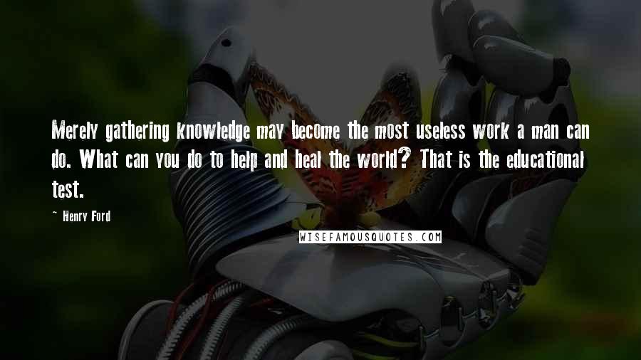 Henry Ford Quotes: Merely gathering knowledge may become the most useless work a man can do. What can you do to help and heal the world? That is the educational test.