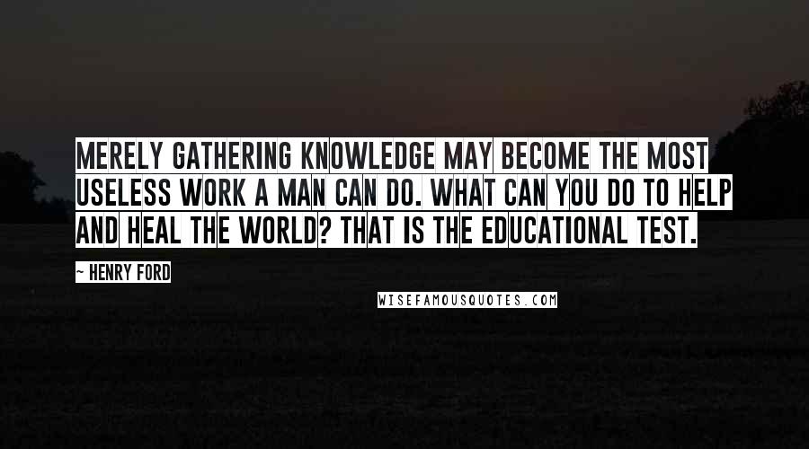 Henry Ford Quotes: Merely gathering knowledge may become the most useless work a man can do. What can you do to help and heal the world? That is the educational test.