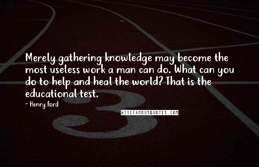 Henry Ford Quotes: Merely gathering knowledge may become the most useless work a man can do. What can you do to help and heal the world? That is the educational test.