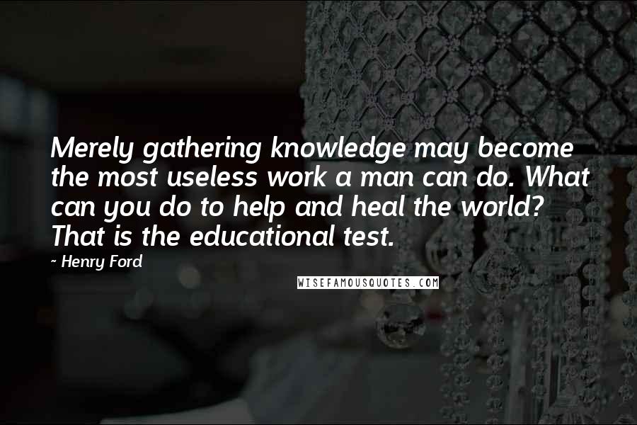 Henry Ford Quotes: Merely gathering knowledge may become the most useless work a man can do. What can you do to help and heal the world? That is the educational test.