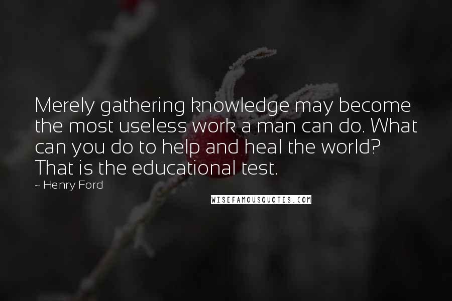 Henry Ford Quotes: Merely gathering knowledge may become the most useless work a man can do. What can you do to help and heal the world? That is the educational test.