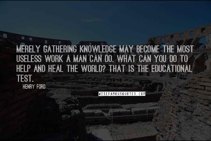 Henry Ford Quotes: Merely gathering knowledge may become the most useless work a man can do. What can you do to help and heal the world? That is the educational test.
