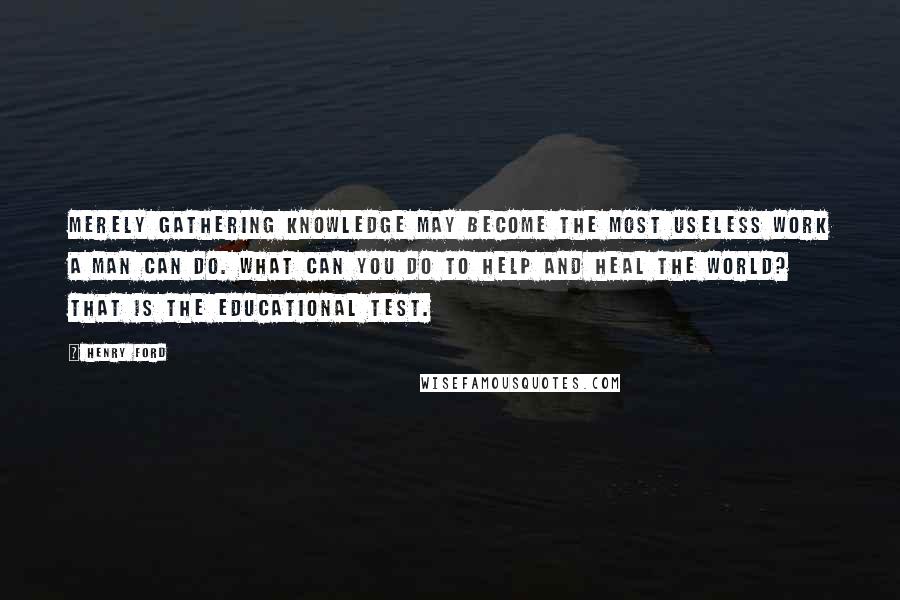Henry Ford Quotes: Merely gathering knowledge may become the most useless work a man can do. What can you do to help and heal the world? That is the educational test.
