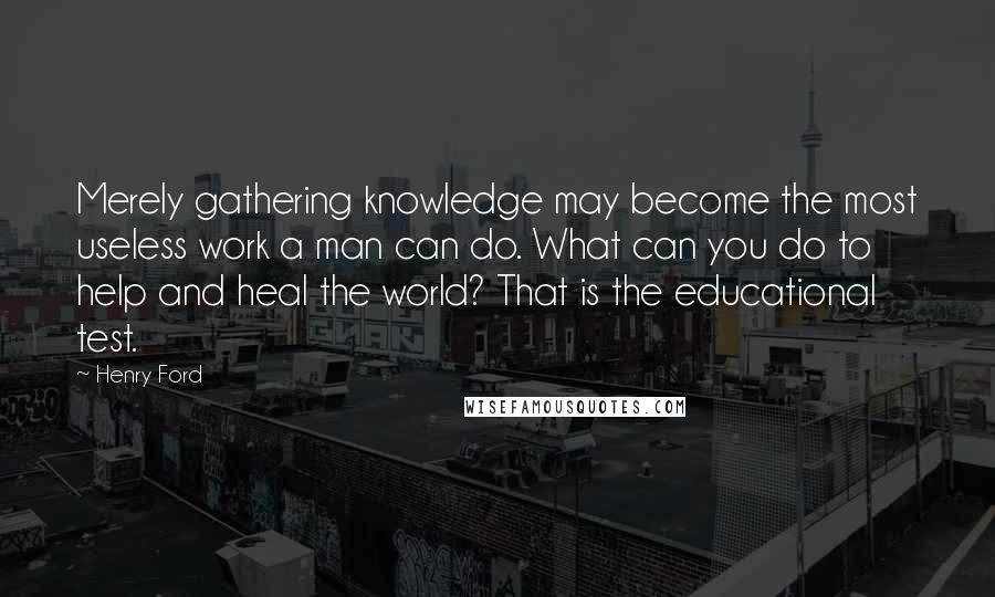 Henry Ford Quotes: Merely gathering knowledge may become the most useless work a man can do. What can you do to help and heal the world? That is the educational test.