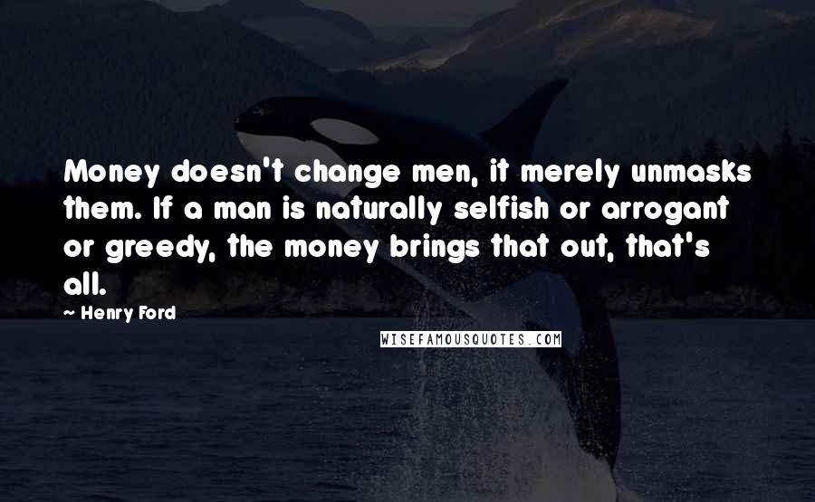 Henry Ford Quotes: Money doesn't change men, it merely unmasks them. If a man is naturally selfish or arrogant or greedy, the money brings that out, that's all.