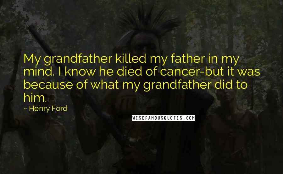 Henry Ford Quotes: My grandfather killed my father in my mind. I know he died of cancer-but it was because of what my grandfather did to him.