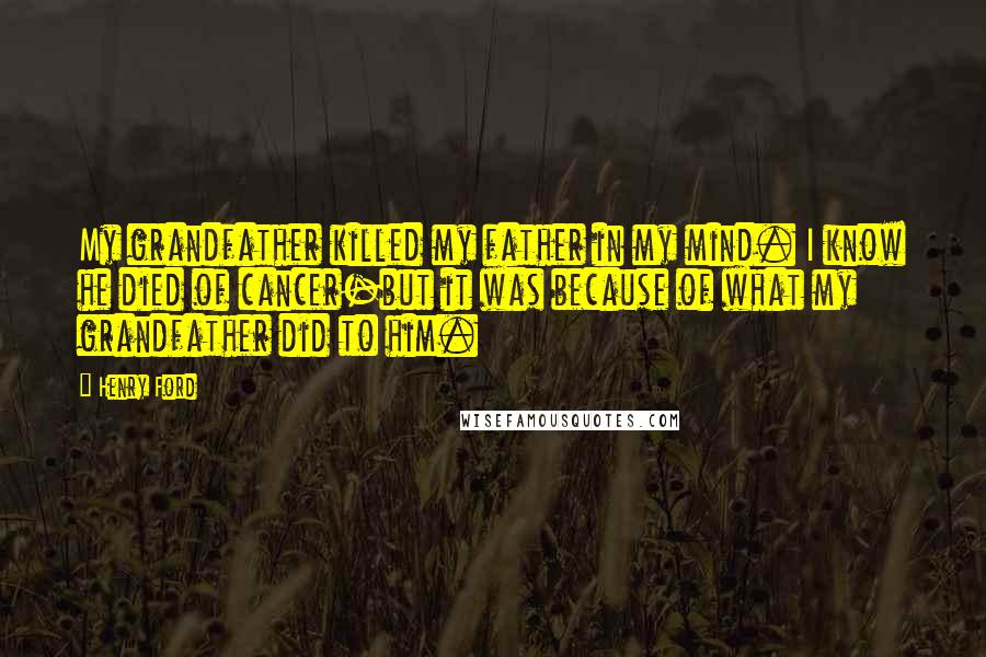 Henry Ford Quotes: My grandfather killed my father in my mind. I know he died of cancer-but it was because of what my grandfather did to him.
