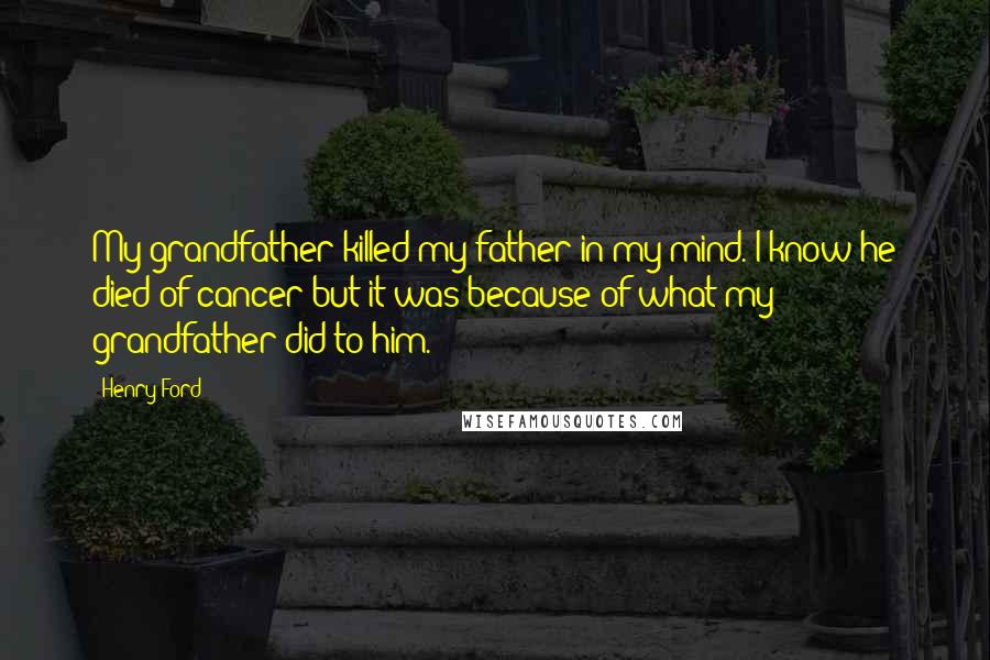 Henry Ford Quotes: My grandfather killed my father in my mind. I know he died of cancer-but it was because of what my grandfather did to him.