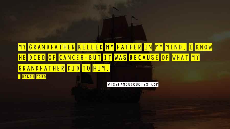 Henry Ford Quotes: My grandfather killed my father in my mind. I know he died of cancer-but it was because of what my grandfather did to him.