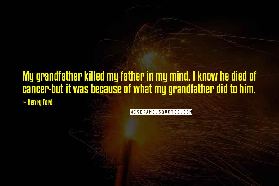 Henry Ford Quotes: My grandfather killed my father in my mind. I know he died of cancer-but it was because of what my grandfather did to him.