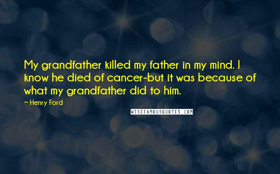 Henry Ford Quotes: My grandfather killed my father in my mind. I know he died of cancer-but it was because of what my grandfather did to him.