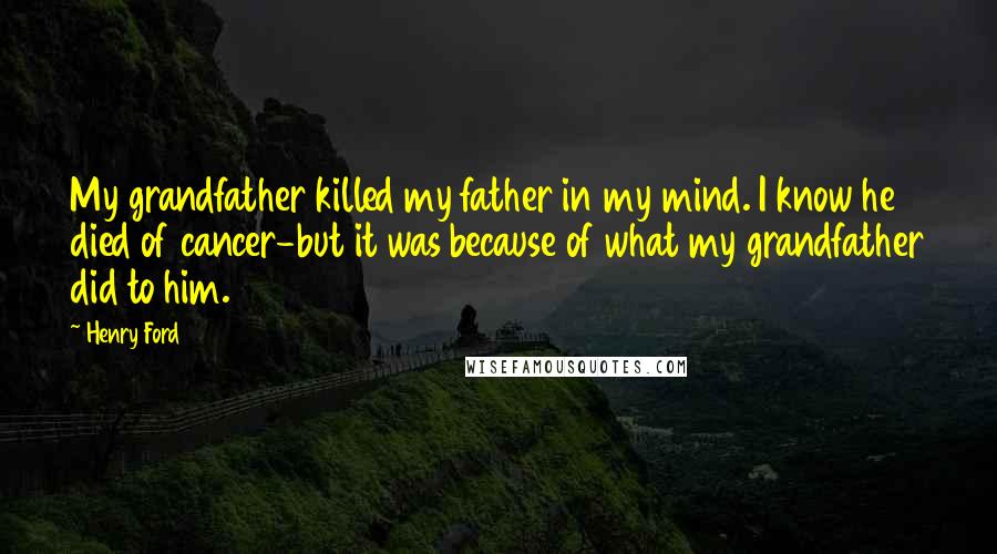 Henry Ford Quotes: My grandfather killed my father in my mind. I know he died of cancer-but it was because of what my grandfather did to him.