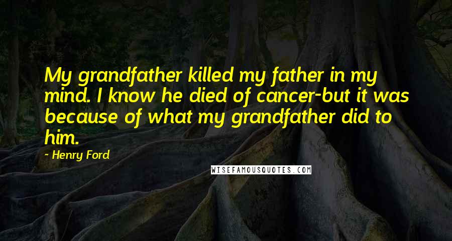 Henry Ford Quotes: My grandfather killed my father in my mind. I know he died of cancer-but it was because of what my grandfather did to him.