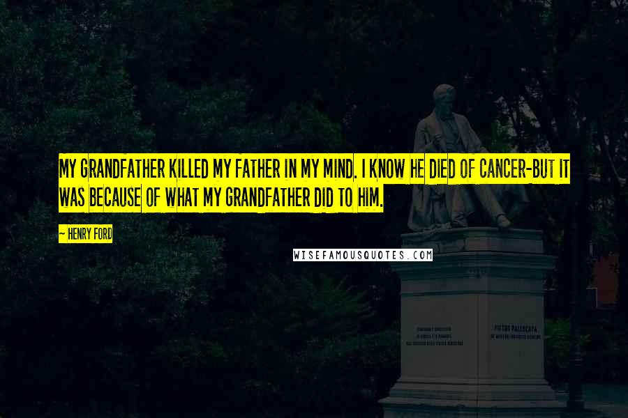 Henry Ford Quotes: My grandfather killed my father in my mind. I know he died of cancer-but it was because of what my grandfather did to him.