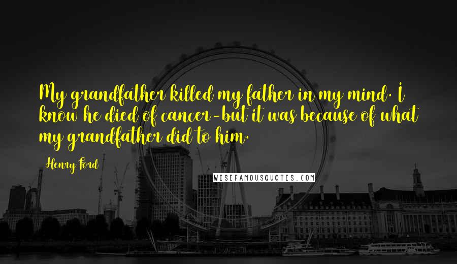Henry Ford Quotes: My grandfather killed my father in my mind. I know he died of cancer-but it was because of what my grandfather did to him.