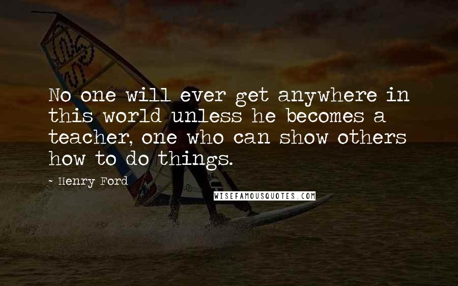 Henry Ford Quotes: No one will ever get anywhere in this world unless he becomes a teacher, one who can show others how to do things.
