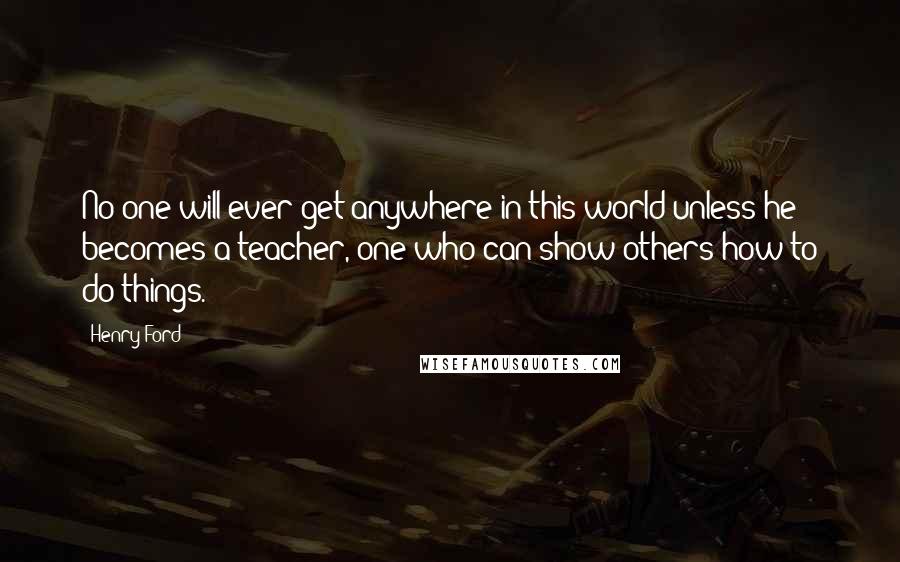 Henry Ford Quotes: No one will ever get anywhere in this world unless he becomes a teacher, one who can show others how to do things.