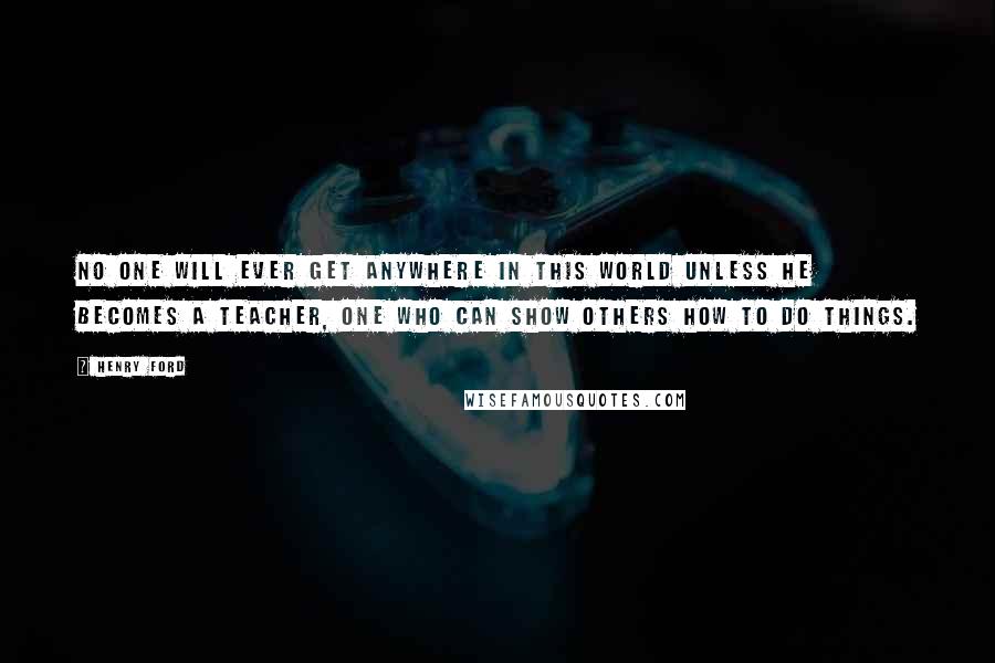 Henry Ford Quotes: No one will ever get anywhere in this world unless he becomes a teacher, one who can show others how to do things.