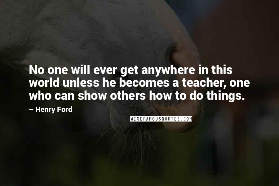 Henry Ford Quotes: No one will ever get anywhere in this world unless he becomes a teacher, one who can show others how to do things.