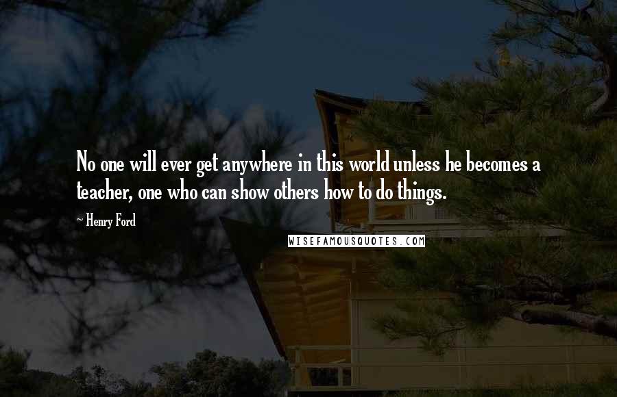 Henry Ford Quotes: No one will ever get anywhere in this world unless he becomes a teacher, one who can show others how to do things.