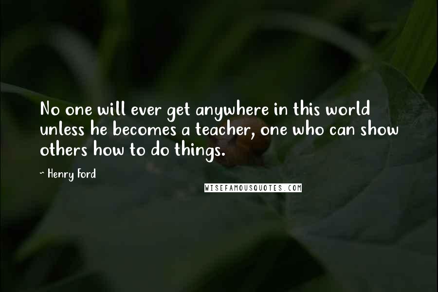 Henry Ford Quotes: No one will ever get anywhere in this world unless he becomes a teacher, one who can show others how to do things.