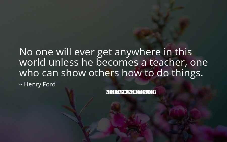 Henry Ford Quotes: No one will ever get anywhere in this world unless he becomes a teacher, one who can show others how to do things.