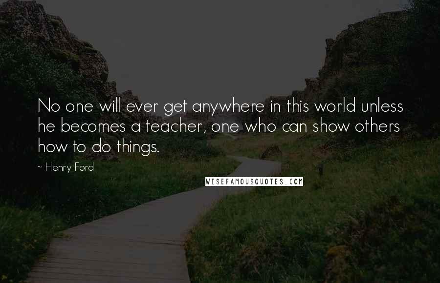 Henry Ford Quotes: No one will ever get anywhere in this world unless he becomes a teacher, one who can show others how to do things.