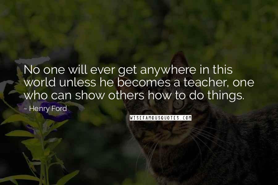 Henry Ford Quotes: No one will ever get anywhere in this world unless he becomes a teacher, one who can show others how to do things.