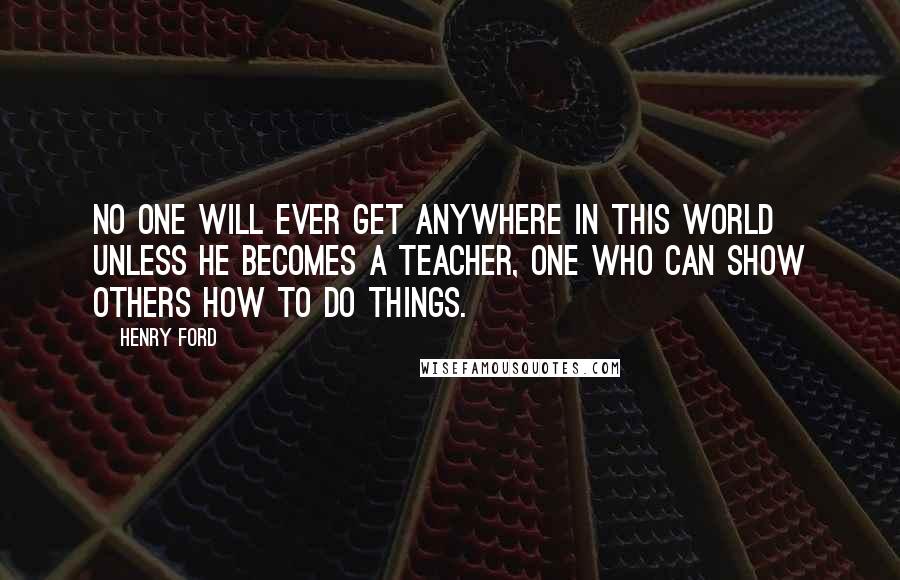 Henry Ford Quotes: No one will ever get anywhere in this world unless he becomes a teacher, one who can show others how to do things.