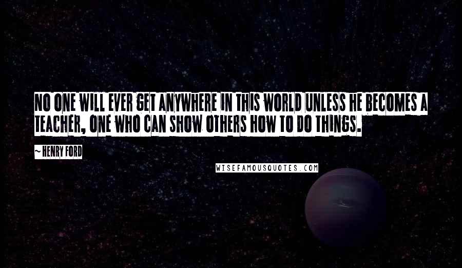 Henry Ford Quotes: No one will ever get anywhere in this world unless he becomes a teacher, one who can show others how to do things.