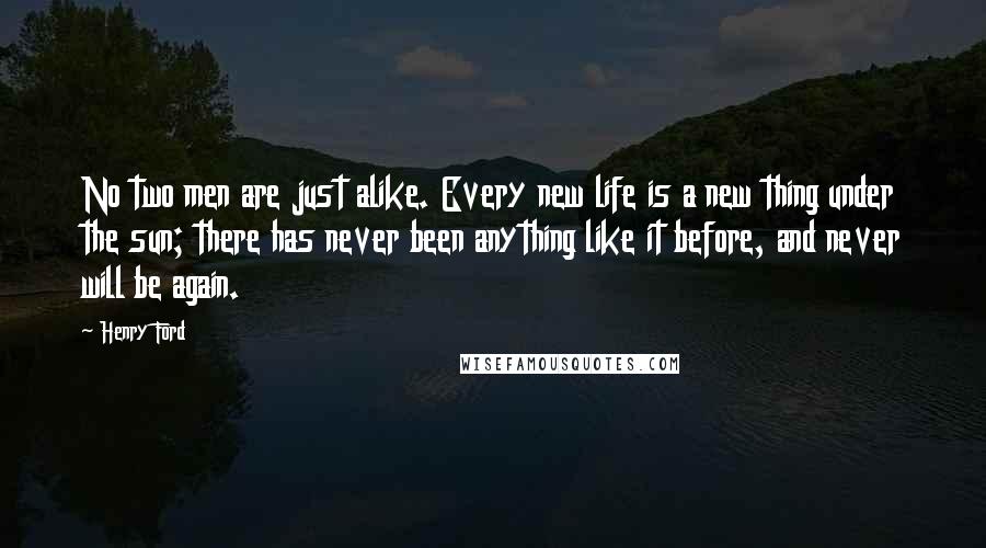 Henry Ford Quotes: No two men are just alike. Every new life is a new thing under the sun; there has never been anything like it before, and never will be again.