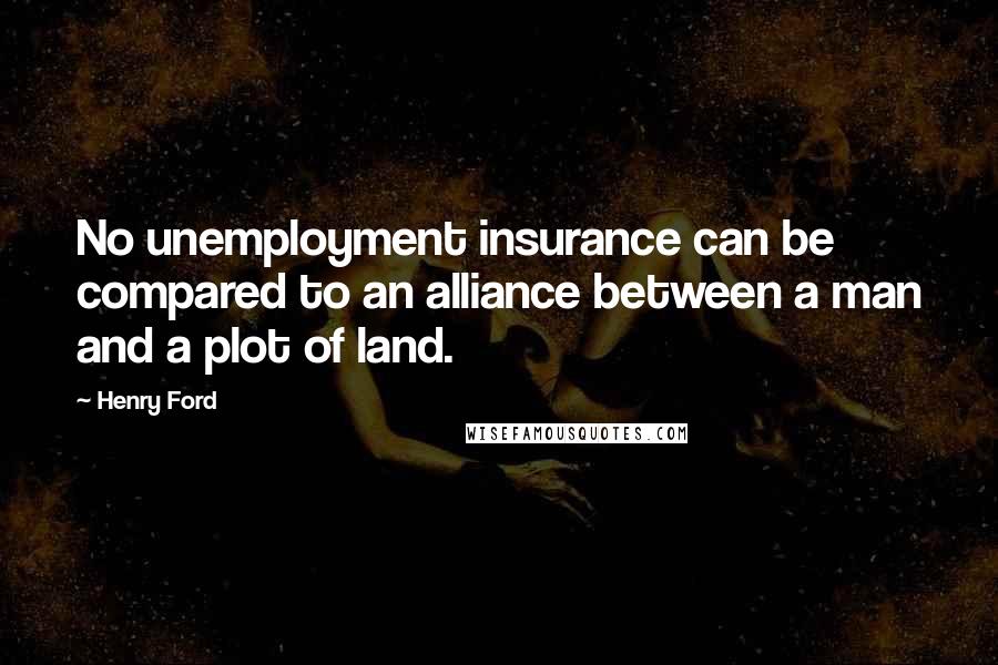 Henry Ford Quotes: No unemployment insurance can be compared to an alliance between a man and a plot of land.