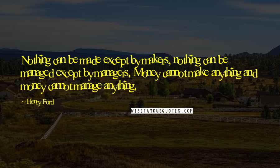 Henry Ford Quotes: Nothing can be made except by makers, nothing can be managed except by managers. Money cannot make anything and money cannot manage anything.