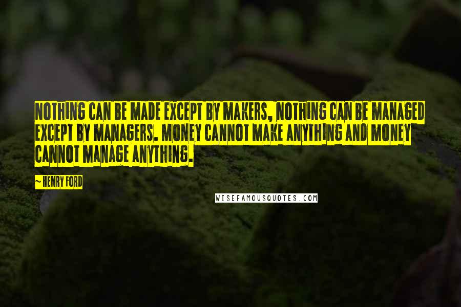 Henry Ford Quotes: Nothing can be made except by makers, nothing can be managed except by managers. Money cannot make anything and money cannot manage anything.