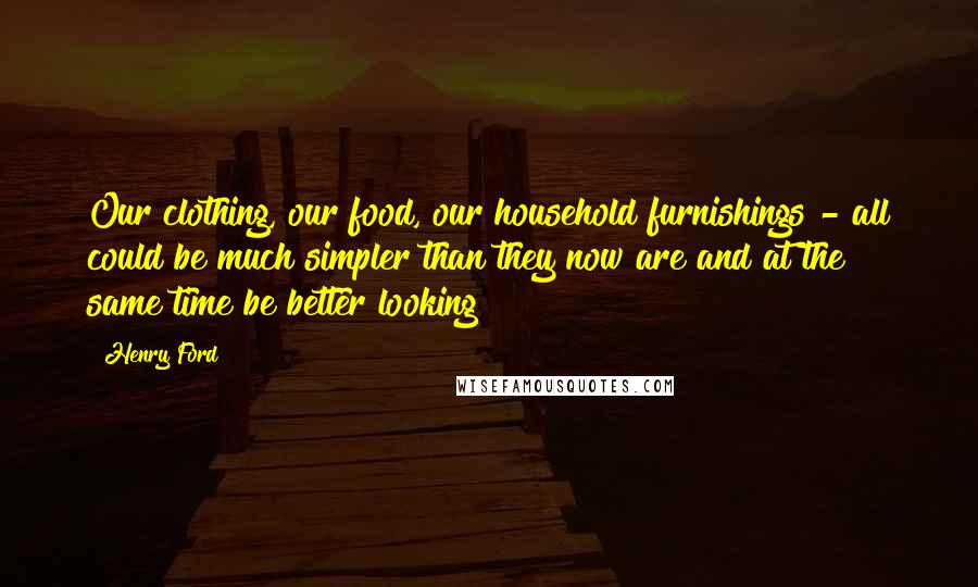 Henry Ford Quotes: Our clothing, our food, our household furnishings - all could be much simpler than they now are and at the same time be better looking